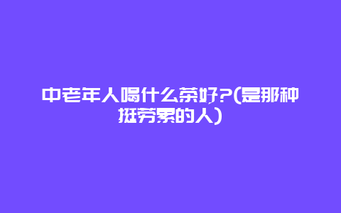 中老年人喝什么茶好?(是那种挺劳累的人)