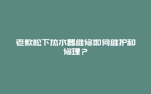 老款松下热水器维修如何维护和修理？