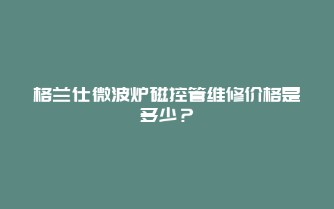 格兰仕微波炉磁控管维修价格是多少？