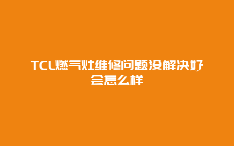 TCL燃气灶维修问题没解决好会怎么样