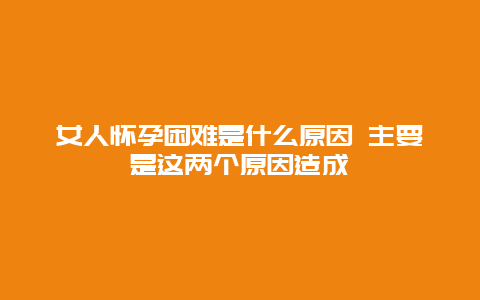 女人怀孕困难是什么原因 主要是这两个原因造成