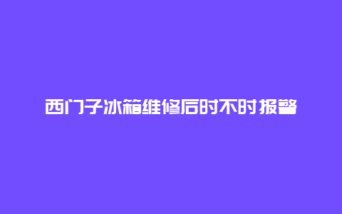 西门子冰箱维修后时不时报警