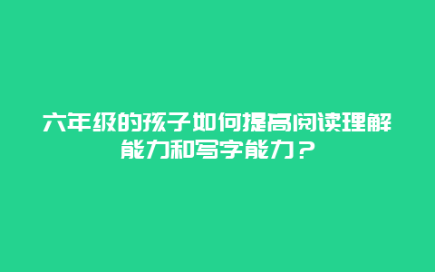 六年级的孩子如何提高阅读理解能力和写字能力？