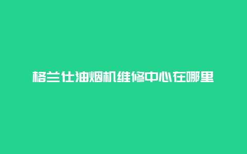 格兰仕油烟机维修中心在哪里