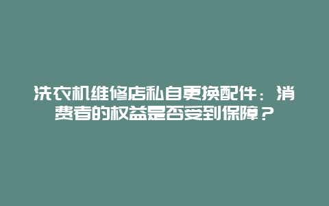 洗衣机维修店私自更换配件：消费者的权益是否受到保障？