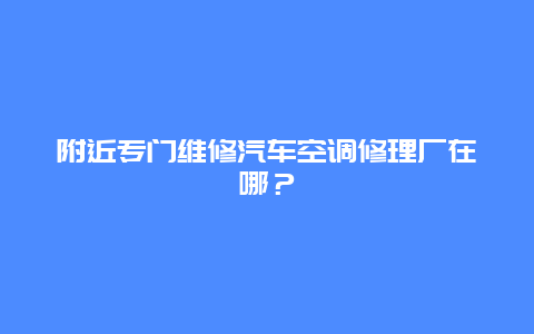 附近专门维修汽车空调修理厂在哪？