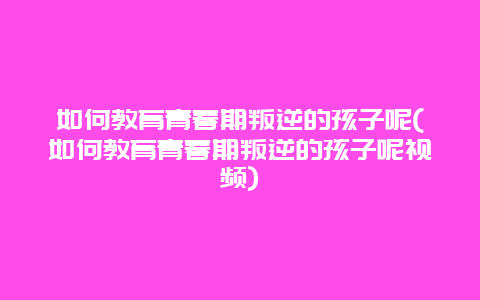 如何教育青春期叛逆的孩子呢(如何教育青春期叛逆的孩子呢视频)