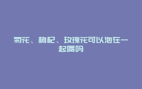 菊花、枸杞、玫瑰花可以泡在一起喝吗