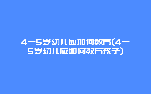 4一5岁幼儿应如何教育(4一5岁幼儿应如何教育孩子)