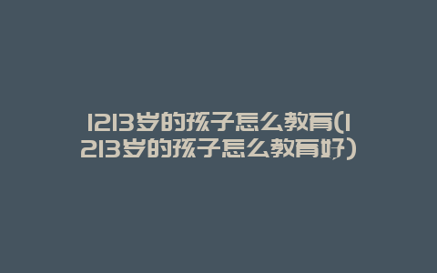 1213岁的孩子怎么教育(1213岁的孩子怎么教育好)