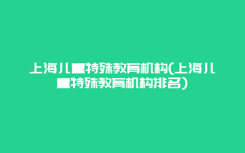 上海儿童特殊教育机构(上海儿童特殊教育机构排名)