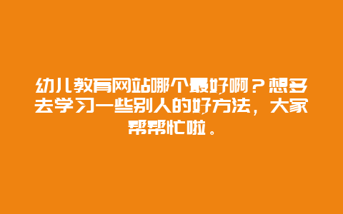 幼儿教育网站哪个最好啊？想多去学习一些别人的好方法，大家帮帮忙啦。_http://www.365jiazheng.com_母婴育儿_第1张