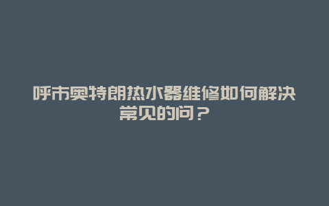 呼市奥特朗热水器维修如何解决常见的问？