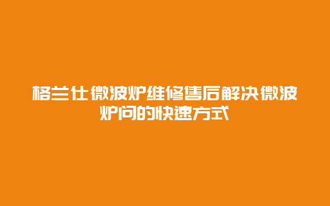 格兰仕微波炉维修售后解决微波炉问的快速方式