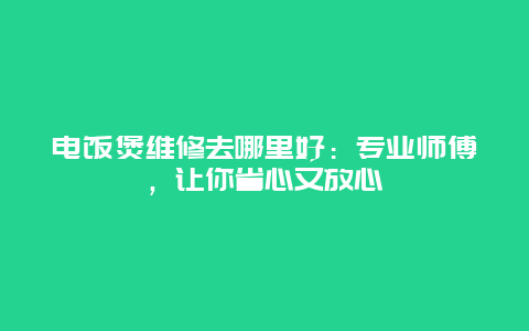 电饭煲维修去哪里好：专业师傅，让你省心又放心