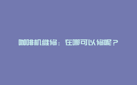 咖啡机维修：在哪可以修呢？