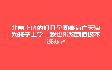 北京上班的好几个同事落户天津为孩子上学，我也犹豫到底该不该办？