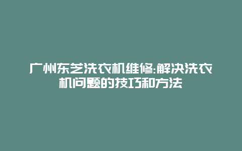 广州东芝洗衣机维修:解决洗衣机问题的技巧和方法