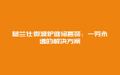 格兰仕微波炉维修套装：一劳永逸的解决方案