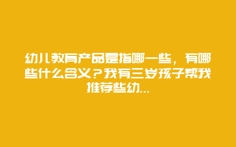 幼儿教育产品是指哪一些，有哪些什么含义？我有三岁孩子帮我推荐些幼..._http://www.365jiazheng.com_儿童教育_第1张