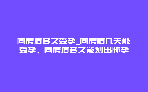 同房后多久受孕_同房后几天能受孕，同房后多久能测出怀孕