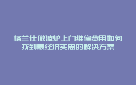 格兰仕微波炉上门维修费用如何找到最经济实惠的解决方案