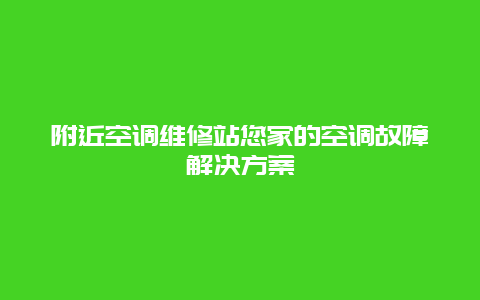 附近空调维修站您家的空调故障解决方案