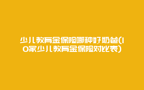 少儿教育金保险哪种好奶爸(10家少儿教育金保险对比表)