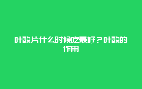 叶酸片什么时候吃最好？叶酸的作用