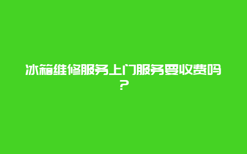 冰箱维修服务上门服务要收费吗？