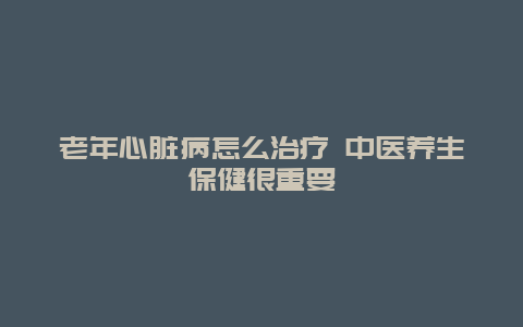 老年心脏病怎么治疗 中医养生保健很重要