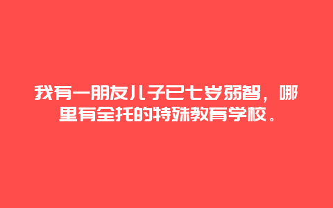 我有一朋友儿子已七岁弱智，哪里有全托的特殊教育学校。