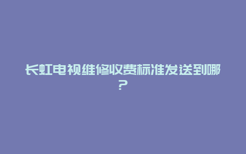 长虹电视维修收费标准发送到哪?