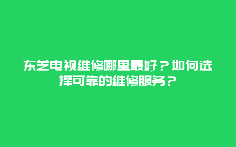 东芝电视维修哪里最好？如何选择可靠的维修服务？