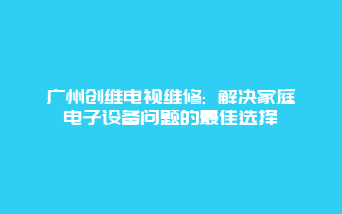 广州创维电视维修: 解决家庭电子设备问题的最佳选择