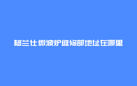 格兰仕微波炉维修部地址在哪里