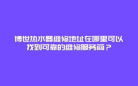 博世热水器维修地址在哪里可以找到可靠的维修服务商？