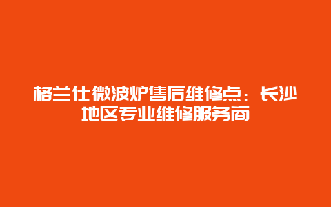 格兰仕微波炉售后维修点：长沙地区专业维修服务商