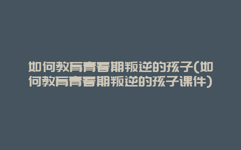 如何教育青春期叛逆的孩子(如何教育青春期叛逆的孩子课件)