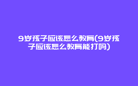 9岁孩子应该怎么教育(9岁孩子应该怎么教育能打吗)