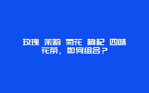 玫瑰 茉莉 菊花 枸杞 四味花茶，如何组合？