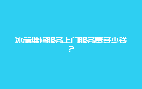 冰箱维修服务上门服务费多少钱？