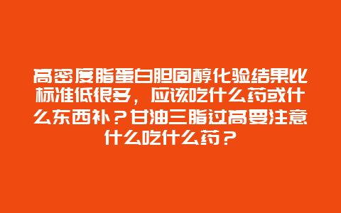 高密度脂蛋白胆固醇化验结果比标准低很多，应该吃什么药或什么东西补？甘油三脂过高要注意什么吃什么药？