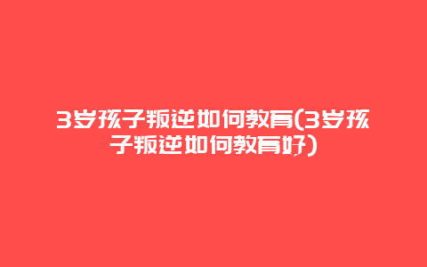 3岁孩子叛逆如何教育(3岁孩子叛逆如何教育好)