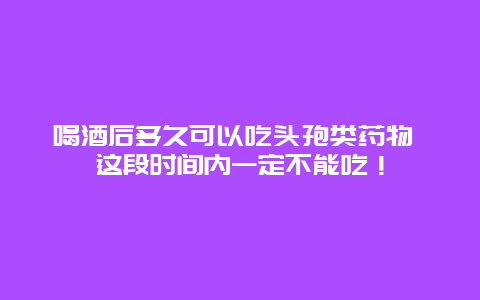 喝酒后多久可以吃头孢类药物 这段时间内一定不能吃！