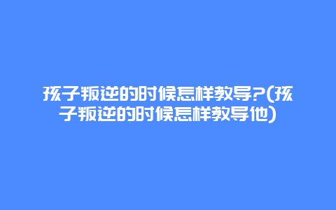 孩子叛逆的时候怎样教导?(孩子叛逆的时候怎样教导他)