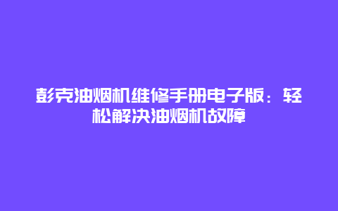 彭克油烟机维修手册电子版：轻松解决油烟机故障