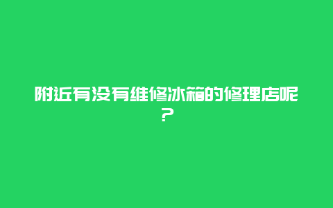 附近有没有维修冰箱的修理店呢？