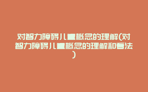 对智力障碍儿童概念的理解(对智力障碍儿童概念的理解和看法)