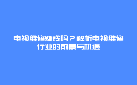 电视维修赚钱吗？解析电视维修行业的前景与机遇